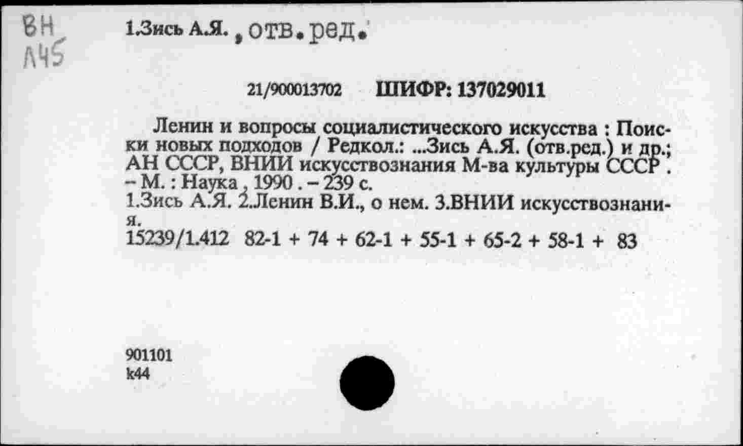 ﻿ВН 1/ЗисьА.Я. , отв.ред.
Л'б
21/900013702 ШИФР: 137029011
Ленин и вопросы социалистического искусства : Поиски новых подходов / Редкол.: ...Зись А.Я. (отв.ред.) и др.; АН СССР, ВНИИ искусствознания М-ва культуры СССР . -М.: Наука 1990.-239с.
1.3ись А.Я. 2.Ленин В.И., о нем. З.ВНИИ искусствознани-я.
15239/1.412 82-1 + 74 + 62-1 + 55-1 + 65-2 + 58-1 + 83
901101 к44